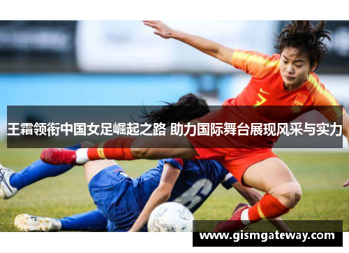 王霜领衔中国女足崛起之路 助力国际舞台展现风采与实力