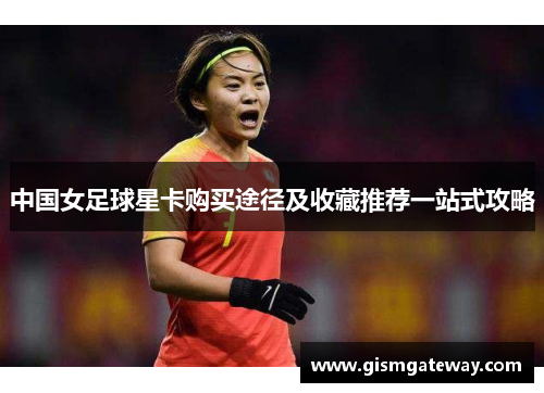 中国女足球星卡购买途径及收藏推荐一站式攻略