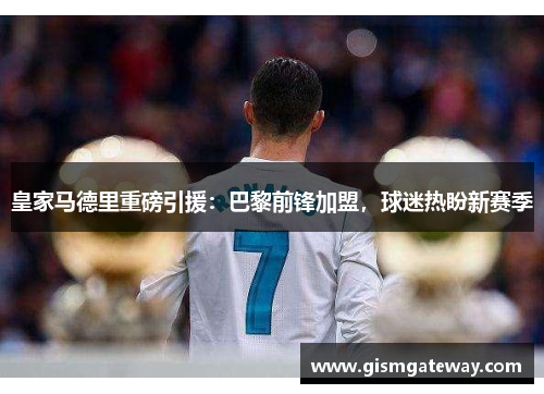 皇家马德里重磅引援：巴黎前锋加盟，球迷热盼新赛季
