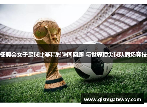 冬奥会女子足球比赛精彩瞬间回顾 与世界顶尖球队同场竞技
